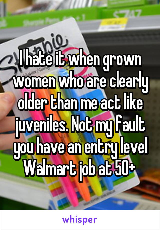 I hate it when grown women who are clearly older than me act like juveniles. Not my fault you have an entry level Walmart job at 50+ 