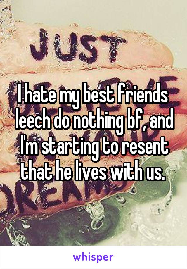 I hate my best friends  leech do nothing bf, and I'm starting to resent that he lives with us. 