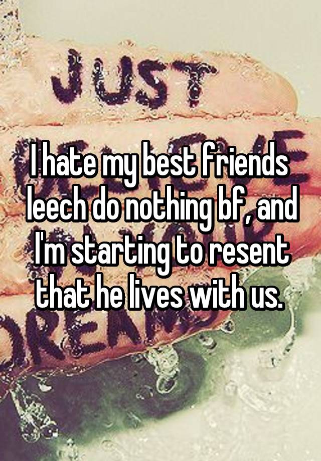 I hate my best friends  leech do nothing bf, and I'm starting to resent that he lives with us. 