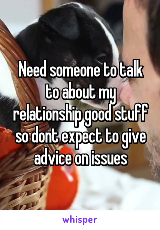 Need someone to talk to about my relationship good stuff so dont expect to give advice on issues