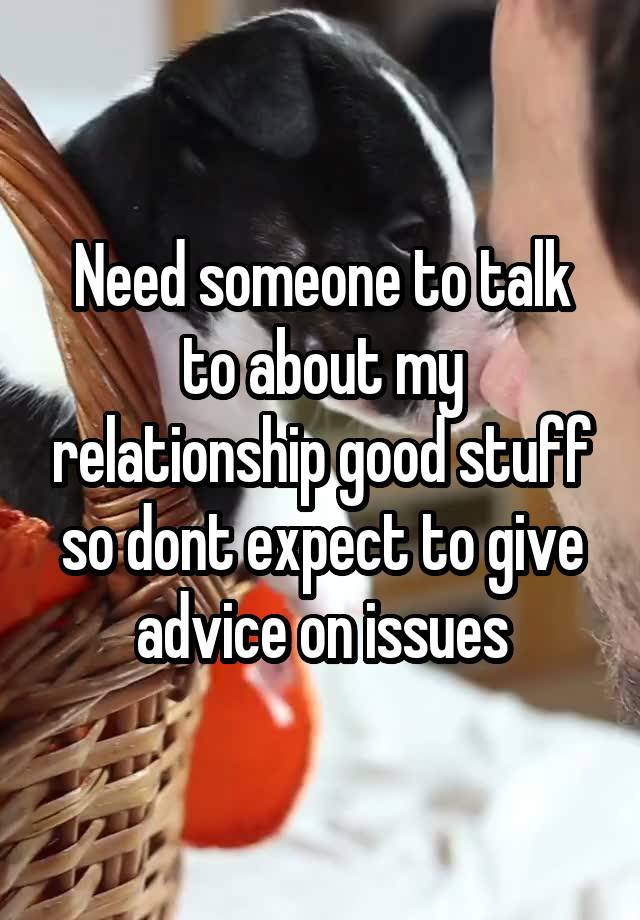 Need someone to talk to about my relationship good stuff so dont expect to give advice on issues