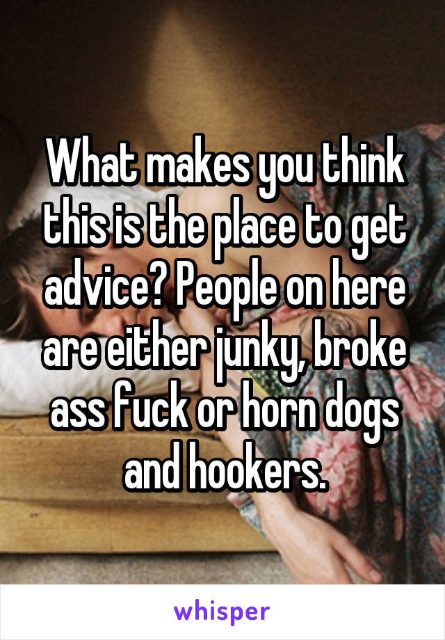 What makes you think this is the place to get advice? People on here are either junky, broke ass fuck or horn dogs and hookers.