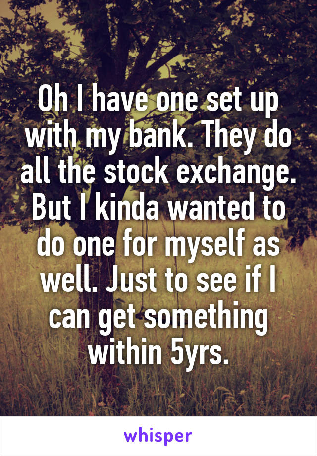 Oh I have one set up with my bank. They do all the stock exchange. But I kinda wanted to do one for myself as well. Just to see if I can get something within 5yrs.