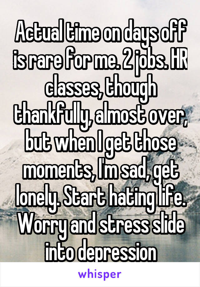 Actual time on days off is rare for me. 2 jobs. HR classes, though thankfully, almost over, but when I get those moments, I'm sad, get lonely. Start hating life. Worry and stress slide into depression