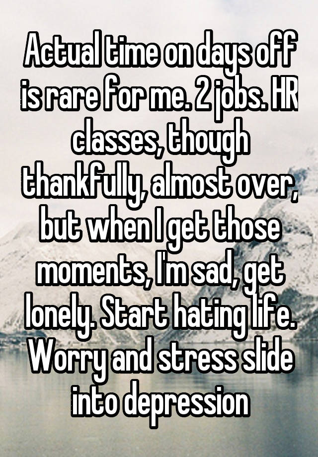 Actual time on days off is rare for me. 2 jobs. HR classes, though thankfully, almost over, but when I get those moments, I'm sad, get lonely. Start hating life. Worry and stress slide into depression