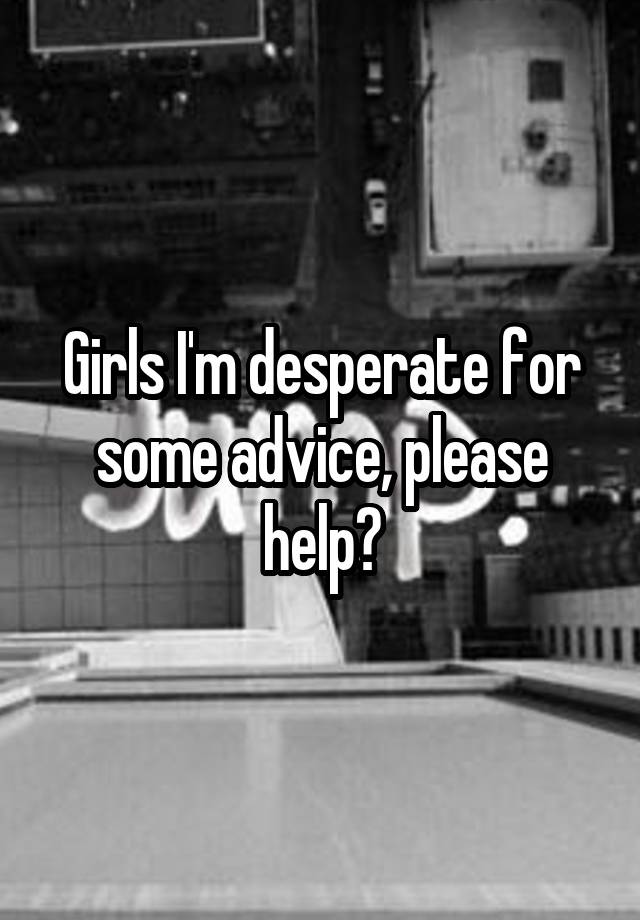 Girls I'm desperate for some advice, please help?