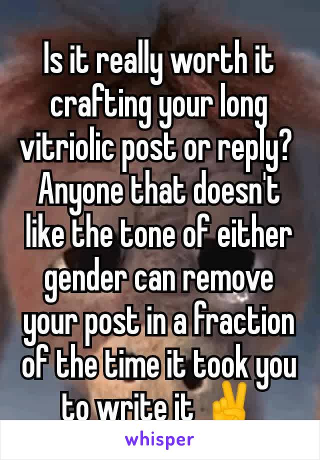 Is it really worth it crafting your long vitriolic post or reply? 
Anyone that doesn't like the tone of either gender can remove your post in a fraction of the time it took you to write it ✌️