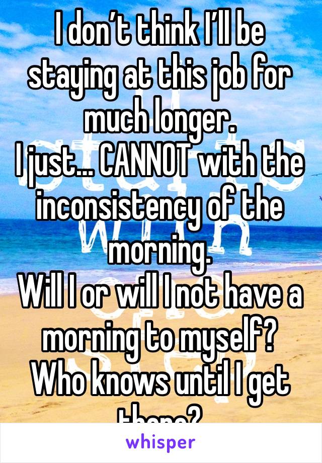 I don’t think I’ll be staying at this job for much longer. 
I just… CANNOT with the inconsistency of the morning. 
Will I or will I not have a morning to myself? 
Who knows until I get there?