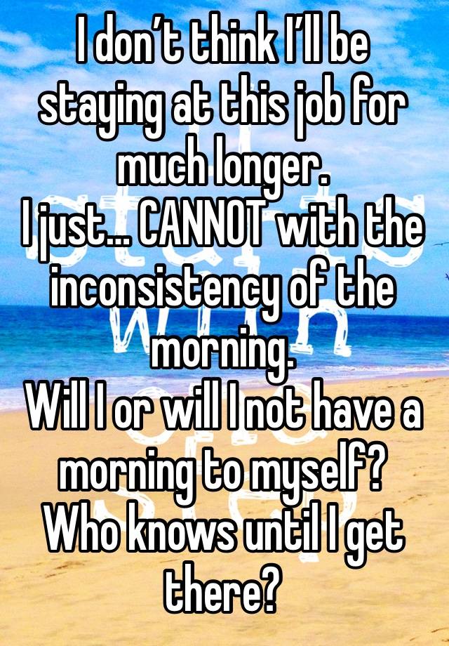 I don’t think I’ll be staying at this job for much longer. 
I just… CANNOT with the inconsistency of the morning. 
Will I or will I not have a morning to myself? 
Who knows until I get there?