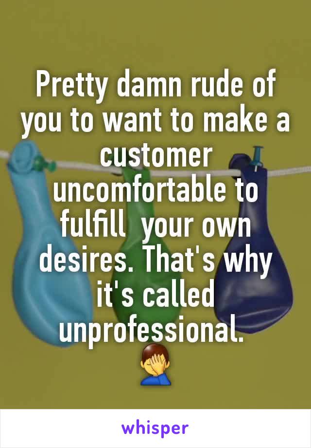 Pretty damn rude of you to want to make a customer uncomfortable to fulfill  your own desires. That's why it's called unprofessional. 
🤦‍♂️