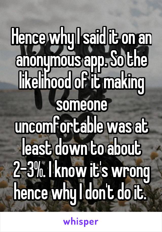 Hence why I said it on an anonymous app. So the likelihood of it making someone uncomfortable was at least down to about 2-3%. I know it's wrong hence why I don't do it. 