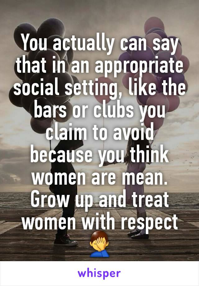 You actually can say that in an appropriate social setting, like the bars or clubs you claim to avoid because you think women are mean.
Grow up and treat women with respect 🤦‍♂️