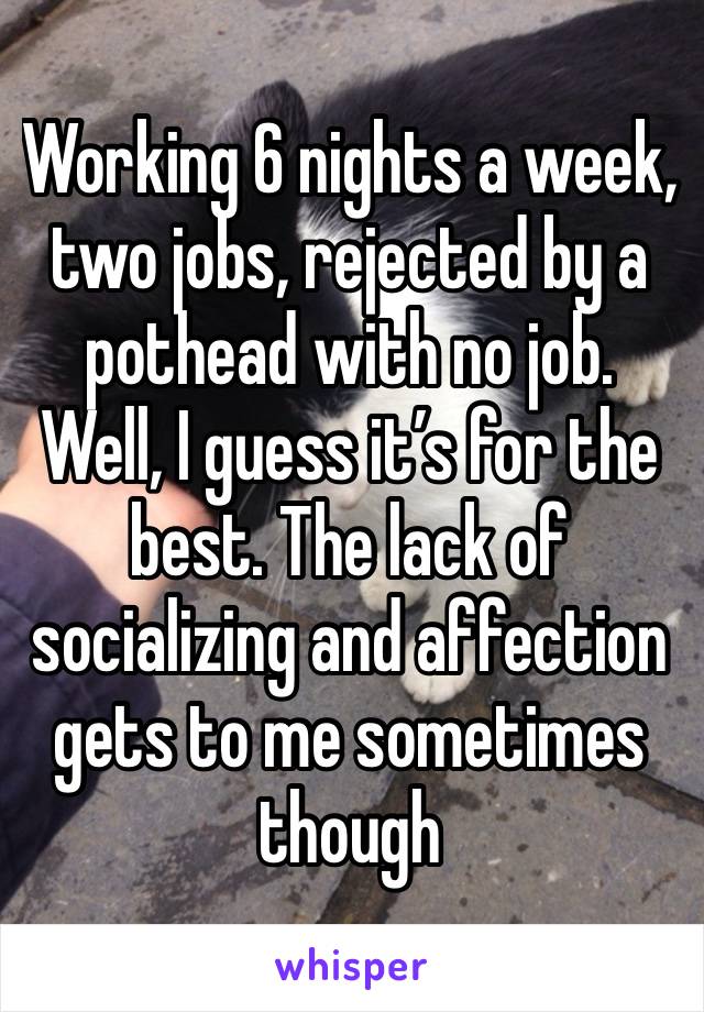 Working 6 nights a week, two jobs, rejected by a pothead with no job. Well, I guess it’s for the best. The lack of socializing and affection gets to me sometimes though 