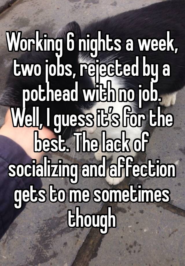 Working 6 nights a week, two jobs, rejected by a pothead with no job. Well, I guess it’s for the best. The lack of socializing and affection gets to me sometimes though 