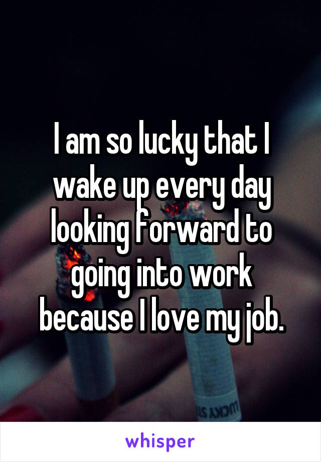 I am so lucky that I wake up every day looking forward to going into work because I love my job.