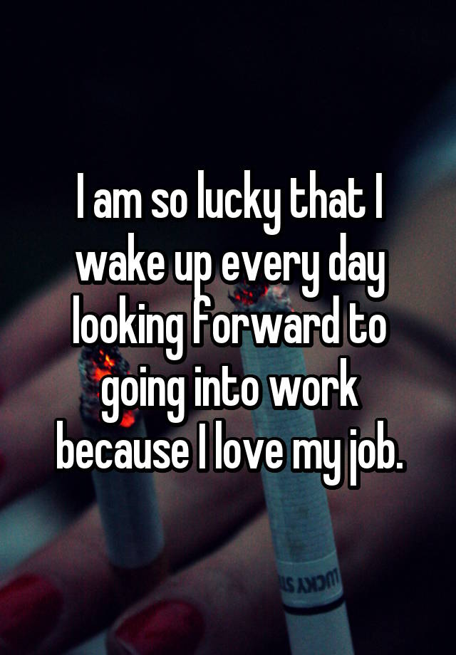 I am so lucky that I wake up every day looking forward to going into work because I love my job.