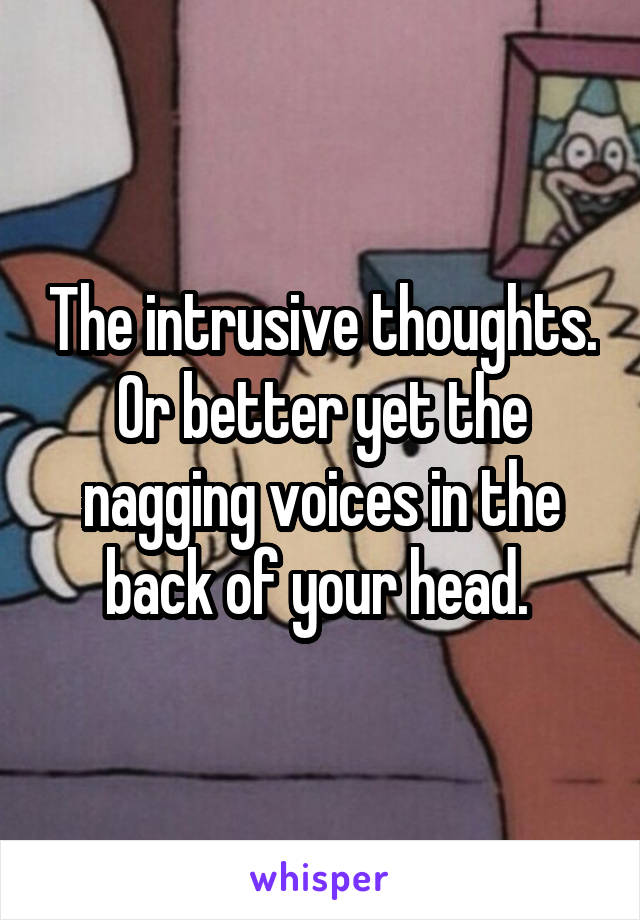 The intrusive thoughts. Or better yet the nagging voices in the back of your head. 