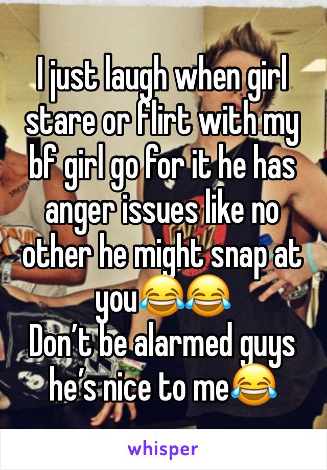 I just laugh when girl stare or flirt with my bf girl go for it he has anger issues like no other he might snap at you😂😂 
Don’t be alarmed guys he’s nice to me😂