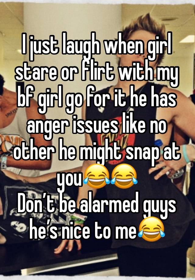 I just laugh when girl stare or flirt with my bf girl go for it he has anger issues like no other he might snap at you😂😂 
Don’t be alarmed guys he’s nice to me😂