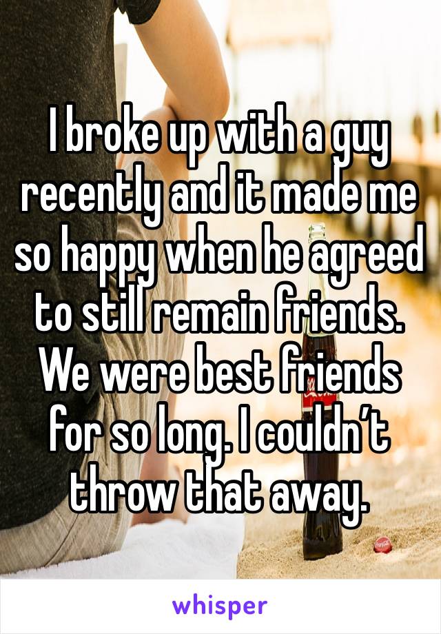 I broke up with a guy recently and it made me so happy when he agreed to still remain friends. We were best friends for so long. I couldn’t throw that away.