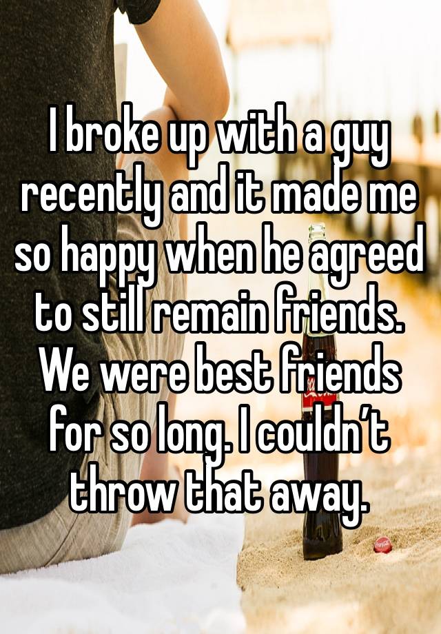 I broke up with a guy recently and it made me so happy when he agreed to still remain friends. We were best friends for so long. I couldn’t throw that away.