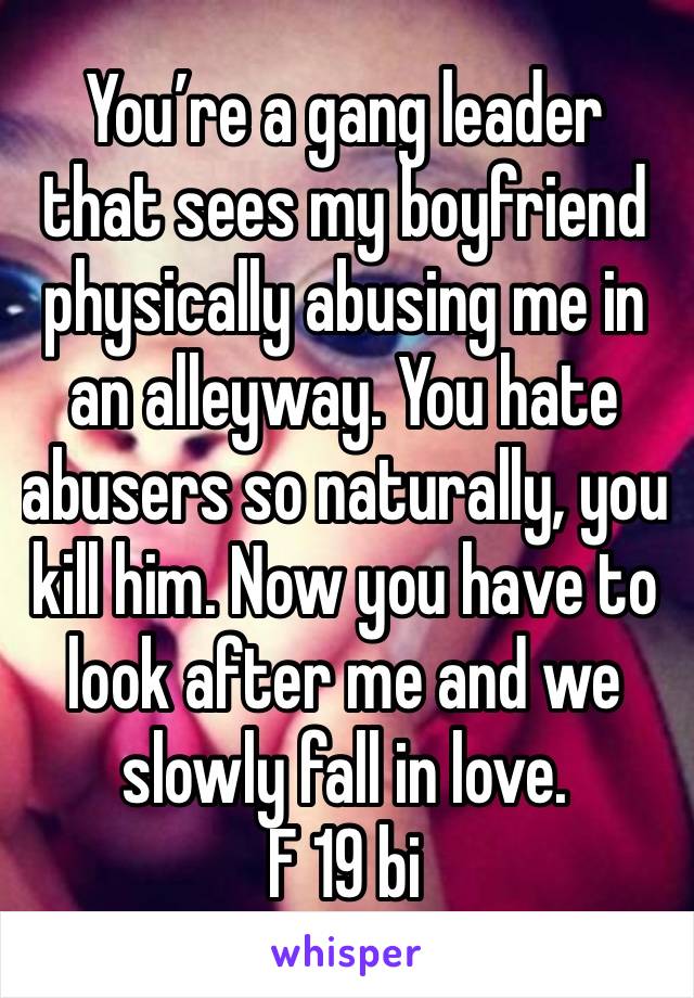 You’re a gang leader that sees my boyfriend physically abusing me in an alleyway. You hate abusers so naturally, you kill him. Now you have to look after me and we slowly fall in love. 
F 19 bi