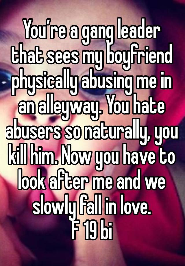 You’re a gang leader that sees my boyfriend physically abusing me in an alleyway. You hate abusers so naturally, you kill him. Now you have to look after me and we slowly fall in love. 
F 19 bi