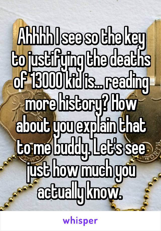 Ahhhh I see so the key to justifying the deaths of 13000 kid is... reading more history? How about you explain that to me buddy. Let's see just how much you actually know. 