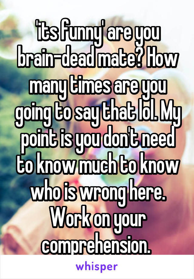 'its funny' are you brain-dead mate? How many times are you going to say that lol. My point is you don't need to know much to know who is wrong here. Work on your comprehension. 