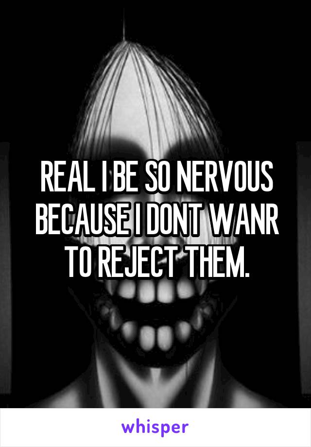 REAL I BE SO NERVOUS BECAUSE I DONT WANR TO REJECT THEM.