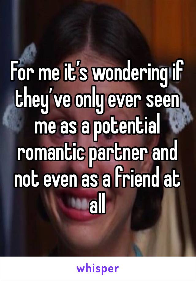 For me it’s wondering if they’ve only ever seen me as a potential romantic partner and not even as a friend at all