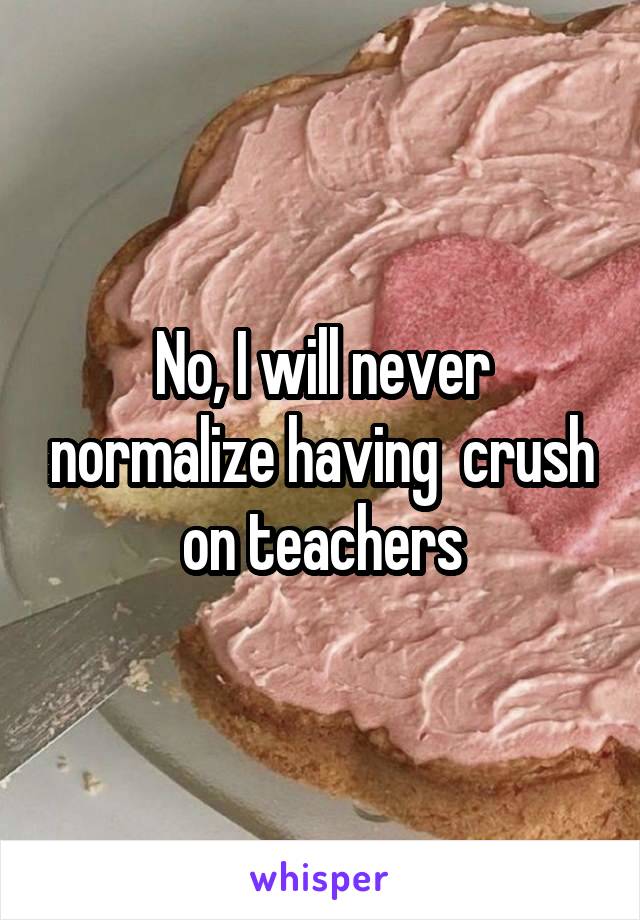 No, I will never normalize having  crush on teachers