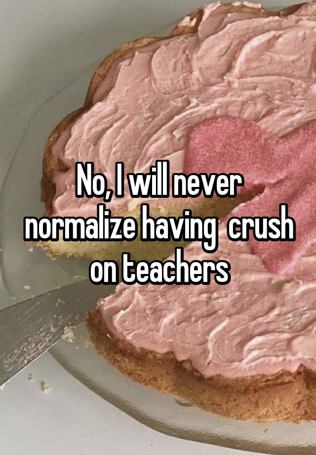 No, I will never normalize having  crush on teachers