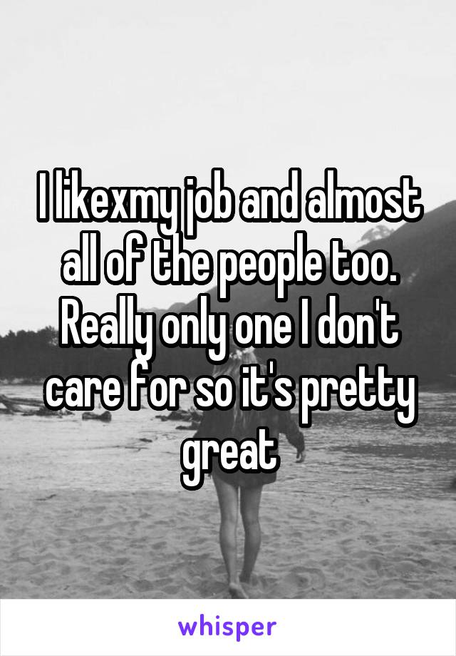 I likexmy job and almost all of the people too. Really only one I don't care for so it's pretty great