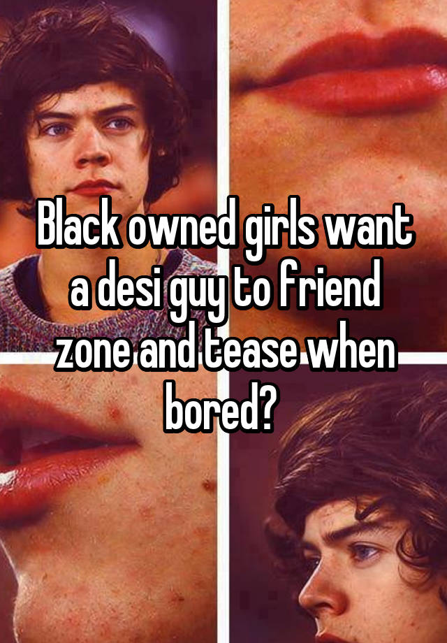 Black owned girls want a desi guy to friend zone and tease when bored? 