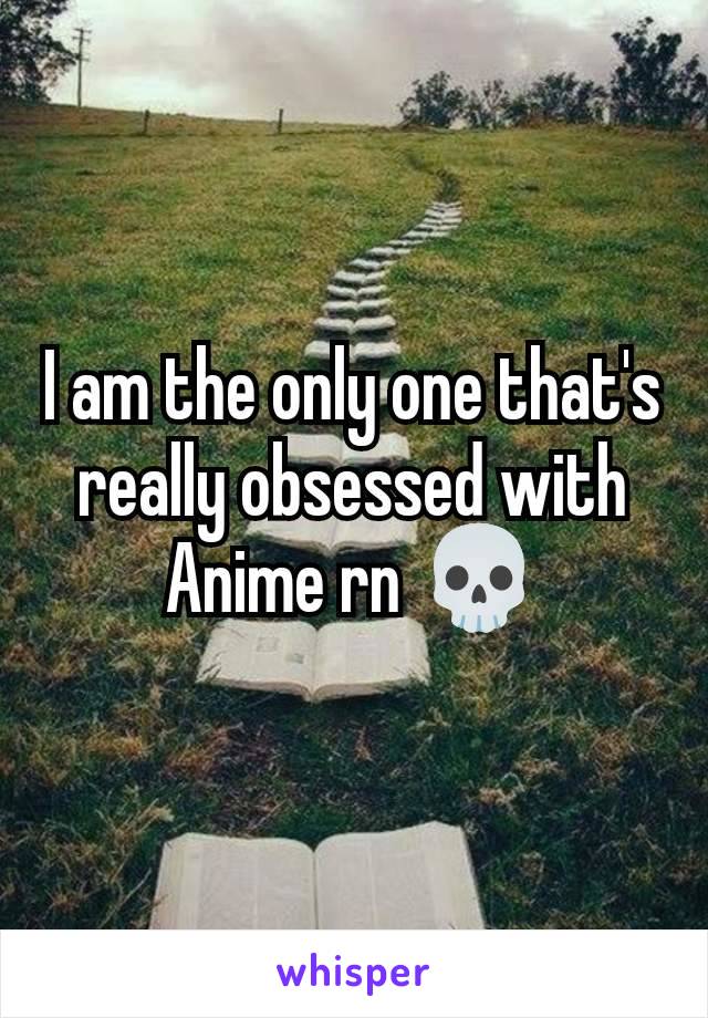 I am the only one that's really obsessed with Anime rn 💀