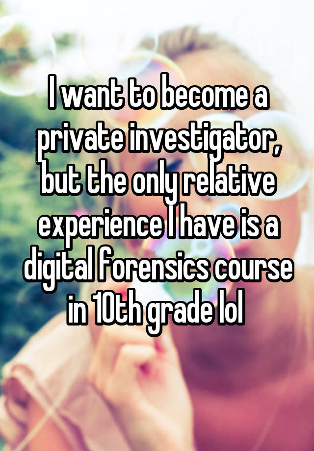 I want to become a private investigator, but the only relative experience I have is a digital forensics course in 10th grade lol 
