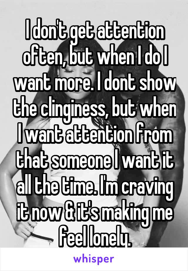 I don't get attention often, but when I do I want more. I dont show the clinginess, but when I want attention from that someone I want it all the time. I'm craving it now & it's making me feel lonely.