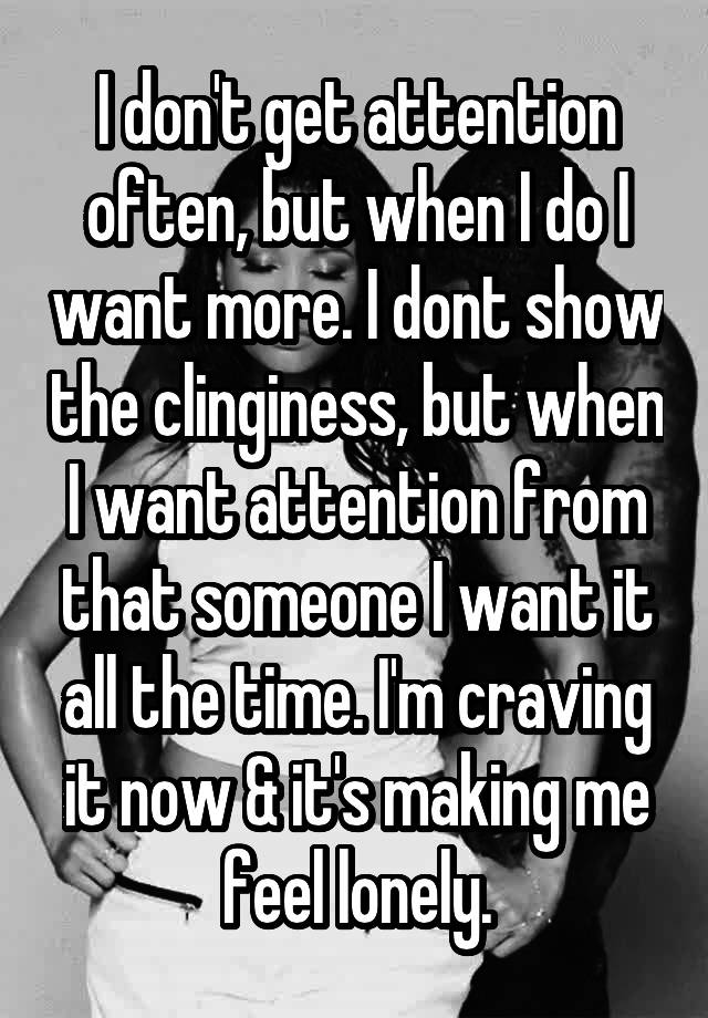 I don't get attention often, but when I do I want more. I dont show the clinginess, but when I want attention from that someone I want it all the time. I'm craving it now & it's making me feel lonely.