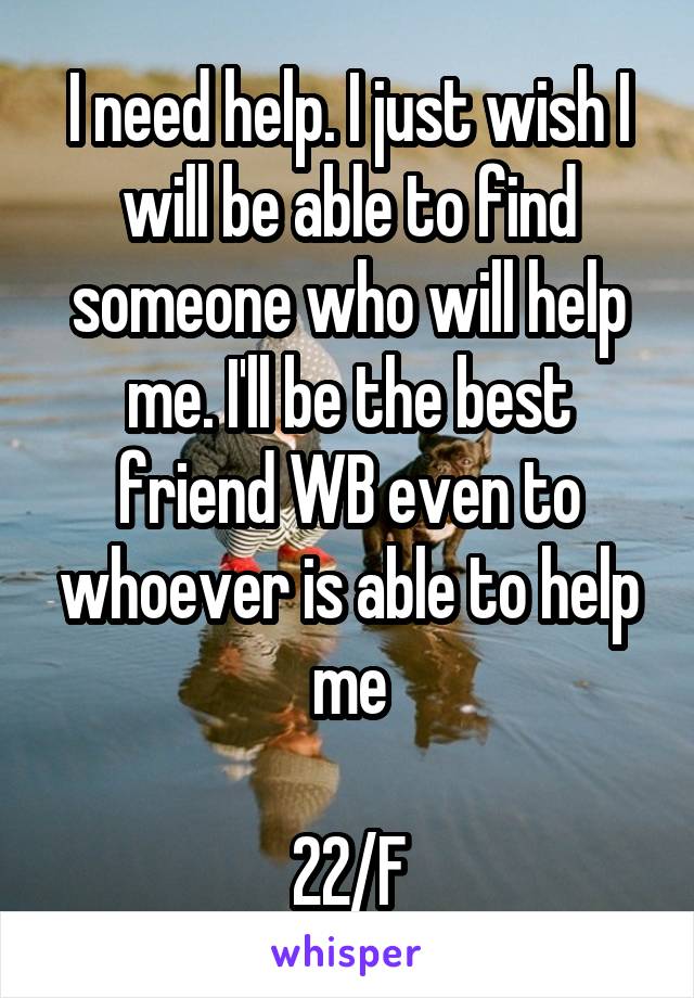 I need help. I just wish I will be able to find someone who will help me. I'll be the best friend WB even to whoever is able to help me

22/F