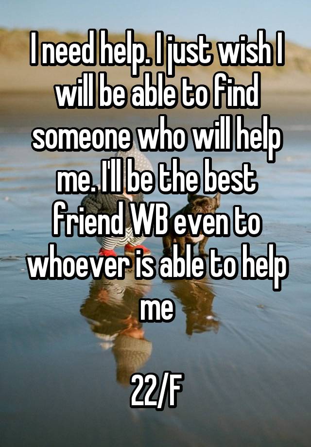 I need help. I just wish I will be able to find someone who will help me. I'll be the best friend WB even to whoever is able to help me

22/F