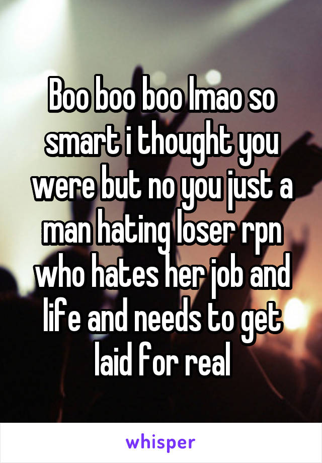 Boo boo boo lmao so smart i thought you were but no you just a man hating loser rpn who hates her job and life and needs to get laid for real