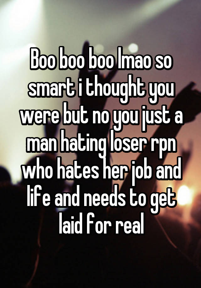 Boo boo boo lmao so smart i thought you were but no you just a man hating loser rpn who hates her job and life and needs to get laid for real