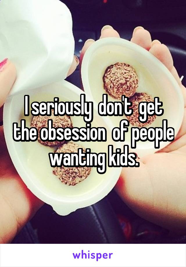 I seriously  don't  get the obsession  of people  wanting kids. 