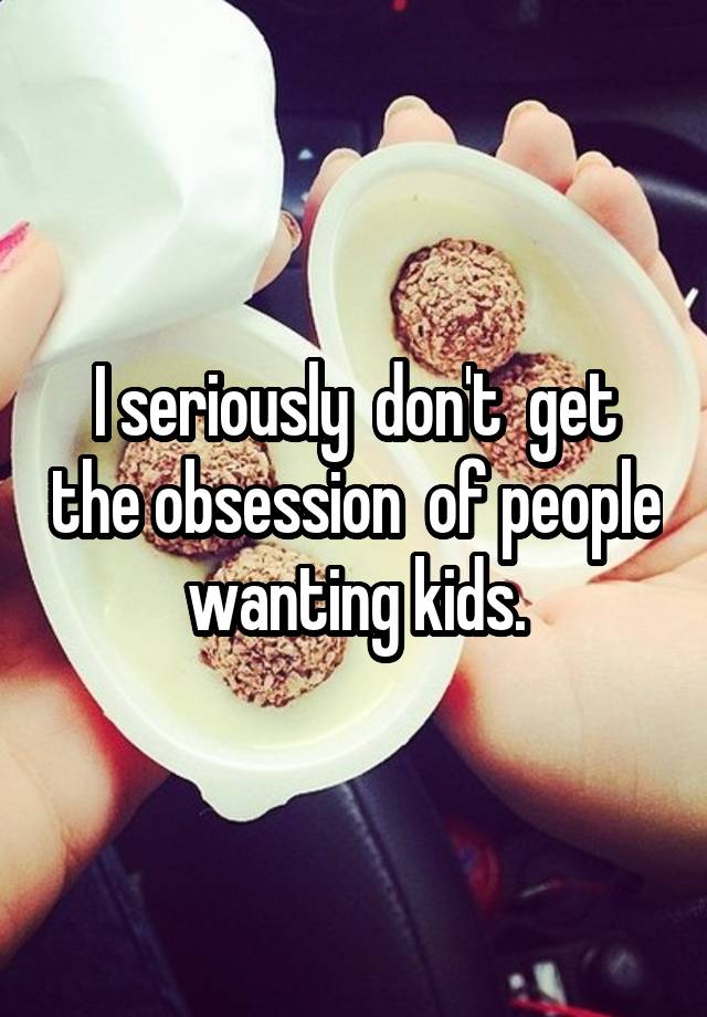 I seriously  don't  get the obsession  of people  wanting kids. 