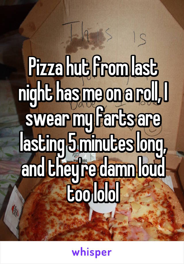 Pizza hut from last night has me on a roll, I swear my farts are lasting 5 minutes long, and they're damn loud too lolol