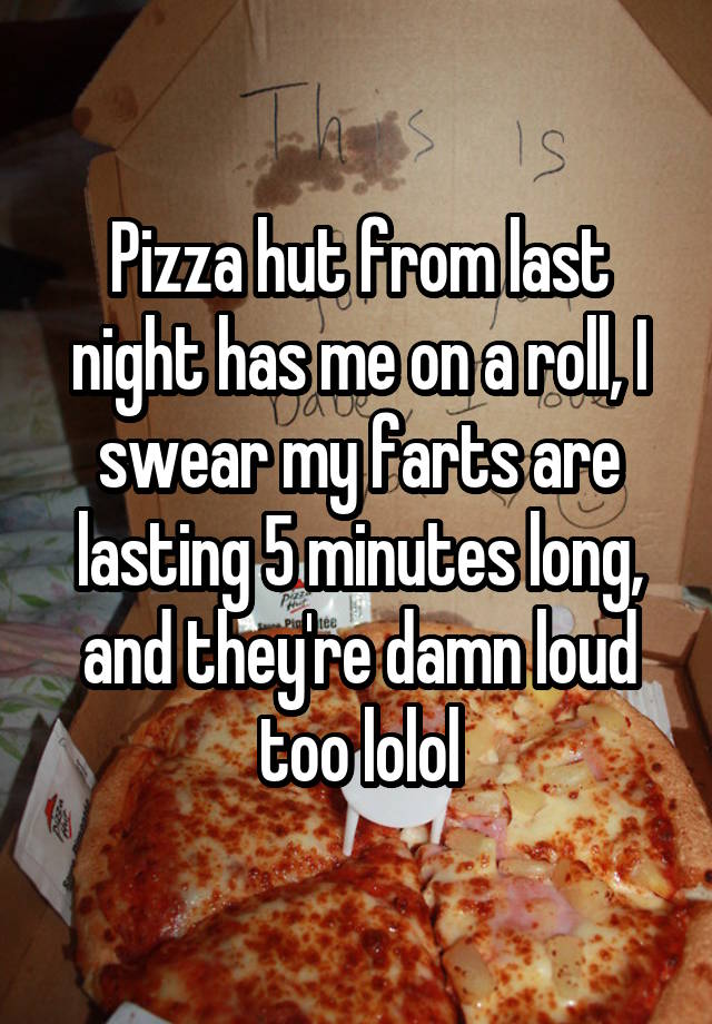 Pizza hut from last night has me on a roll, I swear my farts are lasting 5 minutes long, and they're damn loud too lolol