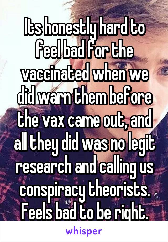 Its honestly hard to feel bad for the vaccinated when we did warn them before the vax came out, and all they did was no legit research and calling us conspiracy theorists. Feels bad to be right.