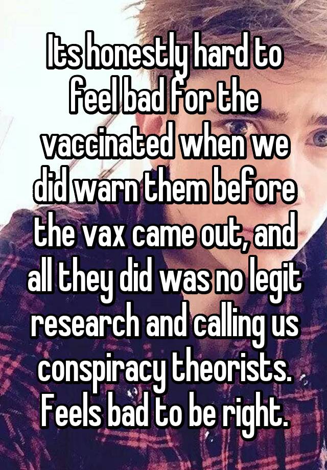 Its honestly hard to feel bad for the vaccinated when we did warn them before the vax came out, and all they did was no legit research and calling us conspiracy theorists. Feels bad to be right.