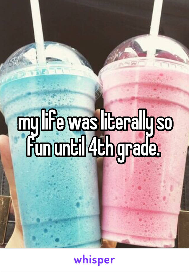 my life was literally so fun until 4th grade. 